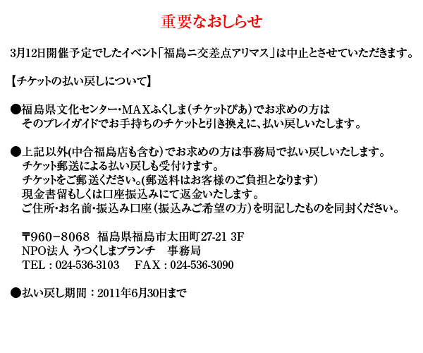 3月12日開催予定でしたイベント「福島ニ交差点アリマス」は中止とさせていただきます。

チケットの払い戻しについて
●福島県文化センター・MAXふくしま（チケットぴあ）でお求めの方は
　そのプレイガイドでお手持ちのチケットと引き換えに、払い戻しいたします。
●上記以外(中合福島店も含む）でお求めの方は事務局で払い戻しいたします。
　チケット郵送による払い戻しも受付けます。
　チケットをご郵送ください。(郵送料はお客様のご負担となります）現金書留もしくは口座振込みにて返金いたします。
　ご住所・お名前・振込み口座（振込みご希望の方）を明記したものを同封ください。
●払い戻し期間：6月30日まで
